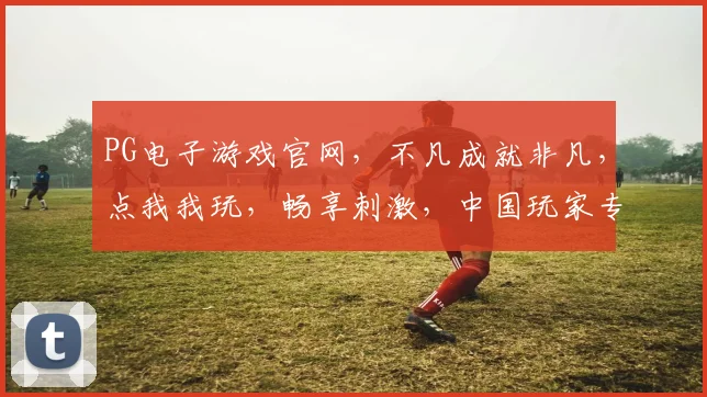 PG电子游戏官网，不凡成就非凡，点我我玩，畅享刺激，中国玩家专属，三重福利等你来