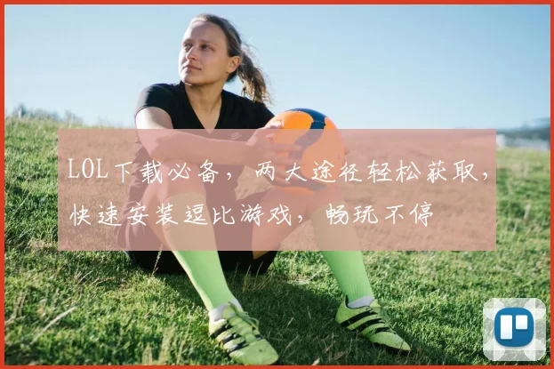 LOL下载必备，两大途径轻松获取，快速安装逗比游戏，畅玩不停
