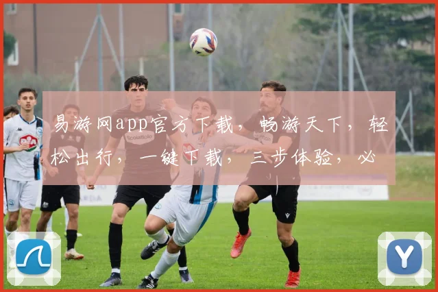 易游网app官方下载，畅游天下，轻松出行，一键下载，三步体验，必备神器，快来加入