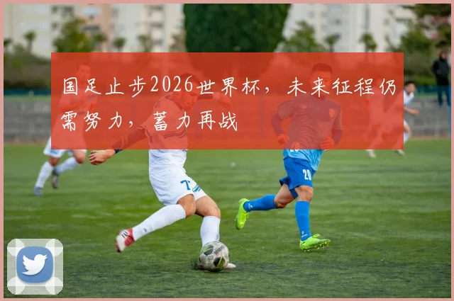 国足止步2026世界杯，未来征程仍需努力，蓄力再战
