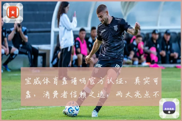 宝威体育靠谱吗官方认证，真实可靠，消费者信赖之选，两大亮点不容错过