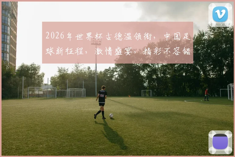 2026年世界杯古德温领衔，中国足球新征程，激情盛宴，精彩不容错过，