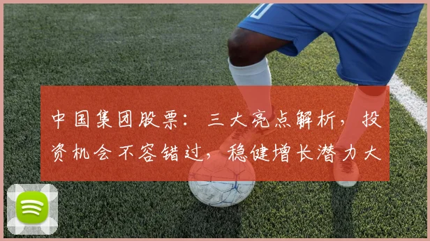 中国集团股票：三大亮点解析，投资机会不容错过，稳健增长潜力大，投资必看