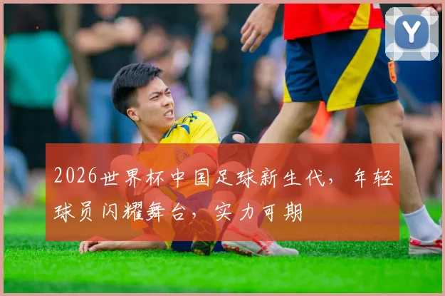 2026世界杯中国足球新生代，年轻球员闪耀舞台，实力可期